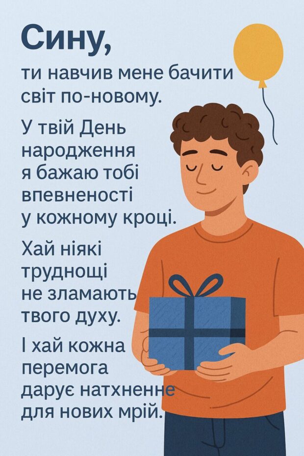 Сину, ти навчив мене бачити світ по-новому. У твій День народження я бажаю тобі впевненості у кожному кроці. Хай ніякі труднощі не зламають твого духу. І хай кожна перемога дарує натхнення для нових мрій. Живи повним серцем!