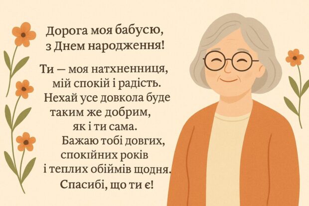 Дорога моя бабусю, з Днем народження! Ти — моя натхненниця, мій спокій і радість. Нехай усе навколо буде таким же добрим, як і ти сама. Бажаю тобі довгих, спокійних років і теплих обіймів щодня. Спасибі, що ти є!
