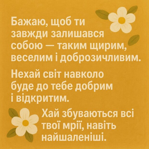 Бажаю, щоб ти завжди залишався собою — таким щирим, веселим і доброзичливим. Нехай світ навколо буде до тебе добрим і відкритим. Хай збуваються всі твої мрії, навіть найшаленіші. А ще — будь щасливим просто зараз, не відкладаючи!