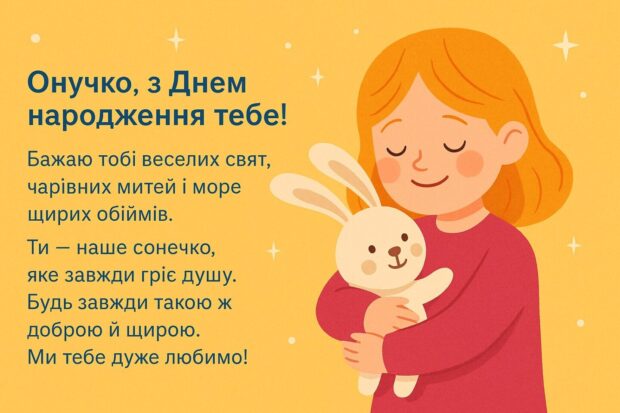 Онучко, з Днем народження тебе! Бажаю тобі веселих свят, чарівних митей і море щирих обіймів. Ти — наше сонечко, яке завжди гріє душу. Будь завжди такою ж доброю й щирою. Ми тебе дуже любимо!
