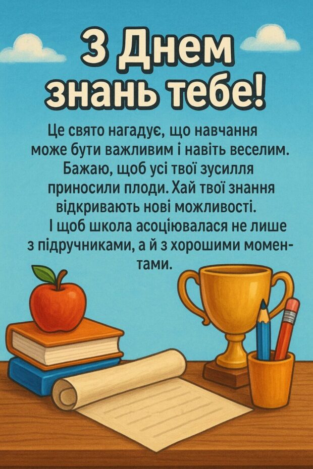З Днем знань тебе! Це свято нагадує, що навчання може бути важливим і навіть веселим. Бажаю, щоб усі твої зусилля приносили плоди. Хай твої знання відкривають нові можливості. І щоб школа асоціювалася не лише з підручниками, а й з хорошими моментами.